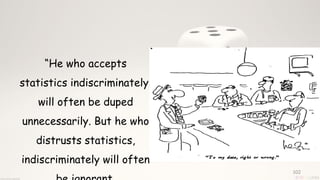 102
“He who accepts
statistics indiscriminately,
will often be duped
unnecessarily. But he who
distrusts statistics,
indiscriminately will often
 
