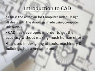Introduction to CAD
• CAD is the acronym for Computer Aided Design.
•It deals with the drawings made using computer
software.
• CAD has developed in order to get the
accuracy without making much human effort.
•It is used in designing of tools, machinery &
buildings. It is a versatile one.
 