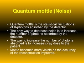 Quantum mottle (Noise) Quantum mottle is the statistical fluctuations of X-photons absorbed by the detector The only way to decrease noise is to increase the number of photons absorbed by the detector.  The way to increase the number of photons absorbed is to increase x-ray dose to the patient. Mottle becomes more visible as the accuracy of the reconstruction improves. 