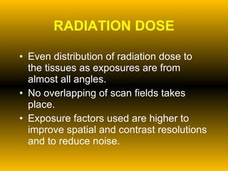 RADIATION DOSE Even distribution of radiation dose to the tissues as exposures are from almost all angles. No overlapping of scan fields takes place. Exposure factors used are higher to improve spatial and contrast resolutions and to reduce noise. 