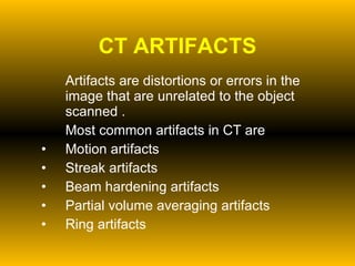 CT ARTIFACTS Artifacts are distortions or errors in the image that are unrelated to the object scanned . Most common artifacts in CT are Motion artifacts Streak artifacts Beam hardening artifacts  Partial volume averaging artifacts Ring artifacts 