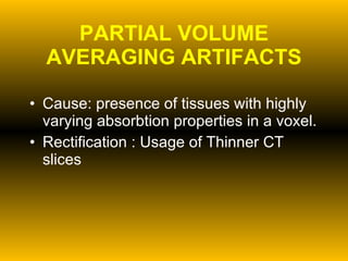 PARTIAL VOLUME AVERAGING ARTIFACTS Cause: presence of tissues with highly varying absorbtion properties in a voxel. Rectification : Usage of Thinner CT slices 