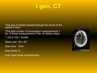 I gen. CT The axis of rotation passed through the centre of the patient’s head The total number of transmission measurements = No. of linear measurements X No. of rotatory steps = 160 X 180 = 28,800 Matrix size:  80 x 80  Scan time:  5min Grey levels: 8 Over night image reconstruction 