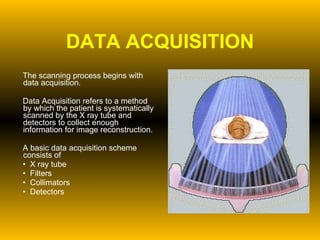 DATA ACQUISITION The scanning process begins with data acquisition. Data Acquisition refers to a method by which the patient is systematically scanned by the X ray tube and detectors to collect enough information for image reconstruction.  A basic data acquisition scheme consists of  X ray tube  Filters Collimators Detectors 