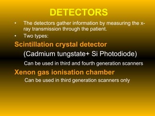 DETECTORS The detectors gather information by measuring the x-ray transmission through the patient. Two types: Scintillation crystal detector (Cadmium tungstate+ Si Photodiode) Can be used in third and fourth generation scanners Xenon gas ionisation chamber Can be used in third generation scanners only 