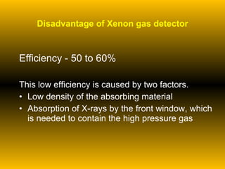 Disadvantage of Xenon gas detector Efficiency - 50 to 60% This low efficiency is caused by two factors. Low density of the absorbing material  Absorption of X-rays by the front window, which is needed to contain the high pressure gas 