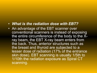 What is the radiation dose with EBT? An advantage of the EBT scanner over conventional scanners is instead of exposing the entire circumference of the body to the X-ray beam, the EBT X-ray beam enters from the back. Thus, anterior structures such as the breast and thyroid are subjected to a lesser dose of radiation (17% of the entrance skin dose). EBT scanning is usually 1/5th to 1/10th the radiation exposure as Spiral CT scanning. 
