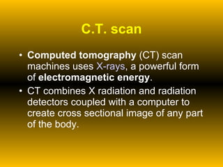 C.T. scan Computed tomography  (CT) scan machines uses  X-rays , a powerful form of  electromagnetic energy .  CT combines X radiation and radiation detectors coupled with a computer to create cross sectional image of any part of the body. 