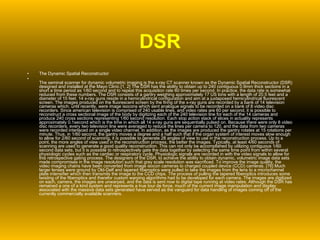 DSR The Dynamic Spatial Reconstructor  The seminal scanner for dynamic volumetric imaging is the x-ray CT scanner known as the Dynamic Spatial Reconstructor (DSR) designed and installed at the Mayo Clinic.[1, 2] The DSR has the ability to obtain up to 240 contiguous 0.9mm thick sections in a short a time period as 1/60 second and to repeat this acquisition rate 60 times per second. In practice, the data rate is somewhat reduced from these numbers. The DSR consists of a gantry weighing approximately 17 US tons with a length of 20.5 feet and a diameter of 15 feet. 14 x-ray guns reside in a hemicylindrical configuration and aim at a juxtaposed hemicylindrical fluorescent screen. The images produced on the fluorescent screen by the firing of the x-ray guns are recorded by a bank of 14 television cameras which, until recently, were image isocons which sent analogue signals to be recorded on a bank of 8 video disc recorders. Since american television is comprised of 240 usable lines, and video rates are 60 per second, it is possible to reconstruct a cross sectional image of the body by digitizing each of the 240 television line for each of the 14 cameras and produce 240 cross sections representing 1/60 second resolution. Each stop action stack of slices in actuality represents approximately 0.1second which is the time in which all 14 x-ray guns are sequentially pulsed on. Because there were only 8 video disc recorders, every two television line were averaged to reduce the lines per camera to 120, and the data from two cameras were recorded interlaced on a single video channel. In addition, as the images are produced the gantry rotates at 15 rotations per minute. Thus, in 1/60 second, the gantry moves a degree and a half such that if the organ system of interest moves slow enough to allow for 2/60 second of scanning, it is possible to generate 28 angles of view to use in the reconstruction process. Up to a point, the more angles of view used in the reconstruction process, the better the images. Typically, at least 4/60 seconds of scanning are used to generate a good quality reconstruction. This can not only be accomplished by utilizing contiguous 1/60 second data sets, but it is possible to retrospectively gate the data together by selecting the same time point from within several physiologic cycles such as the cardiac or respiratory cycle. Physiologic signals are recorded in with the video signals to allow for this retrospective gating process. The designers of the DSR, to achieve the ability to obtain dynamic, volumetric image data sets made compromises in the image resolution such that grey scale resolution was sacrificed. To improve the image quality, the video imaging chains have been converted from image isocon cameras to charged coupled device (CCD) cameras. [76] Much larger lenses were ground by Old-Delf and tapered fiberoptics were pulled to take the images from the lens to a microchannel plate intensifier which then transmits the image to the CCD chips. The process of pulling the tapered fiberoptics introduces some twisting of the fiberoptics and therefor custom warping algorithms had to be developed for each camera. The images are digitized on each, camera, the images are unwarped, and the data is sent now to digital tape running at video rates. Although the DSR has remained a one of a kind system and represents a true tour de force, much of the current image manipulation and display associated with the massive data sets generated have served as the vanguard for data handling of images coming off of the currently commercially available scanners. 