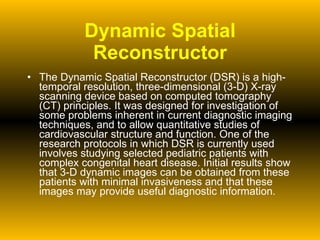 Dynamic Spatial Reconstructor The Dynamic Spatial Reconstructor (DSR) is a high-temporal resolution, three-dimensional (3-D) X-ray scanning device based on computed tomography (CT) principles. It was designed for investigation of some problems inherent in current diagnostic imaging techniques, and to allow quantitative studies of cardiovascular structure and function. One of the research protocols in which DSR is currently used involves studying selected pediatric patients with complex congenital heart disease. Initial results show that 3-D dynamic images can be obtained from these patients with minimal invasiveness and that these images may provide useful diagnostic information. 