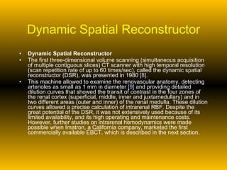Dynamic Spatial Reconstructor Dynamic Spatial Reconstructor The first three-dimensional volume scanning (simultaneous acquisition of multiple contiguous slices) CT scanner with high temporal resolution (scan repetition rate of up to 60 times/sec), called the dynamic spatial reconstructor (DSR), was presented in 1980  [8] . This machine allowed to examine the renovascular anatomy, detecting arterioles as small as 1 mm in diameter  [9]  and providing detailed dilution curves that showed the transit of contrast in the four zones of the renal cortex (superficial, middle, inner and juxtamedullary) and in two different areas (outer and inner) of the renal medulla. These dilution curves allowed a precise calculation of intrarenal RBF. Despite the great potential of the DSR, it was not extensively used because of its limited availability, and its high operating and maintenance costs. However, further studies on intrarenal hemodynamics were made possible when Imatron, a California company, marketed the first commercially available EBCT, which is described in the next section.  