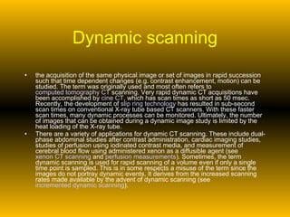 Dynamic scanning the acquisition of the same physical image or set of images in rapid succession such that time dependent changes (e.g. contrast enhancement, motion) can be studied. The term was originally used and most often refers to  computed tomography CT  scanning. Very rapid dynamic CT acquisitions have been accomplished by  cine CT , which has scan times as short as 50 msec. Recently, the development of  slip ring technology  has resulted in sub-second scan times on conventional X-ray tube based CT scanners. With these faster scan times, many dynamic processes can be monitored. Ultimately, the number of images that can be obtained during a dynamic image study is limited by the heat loading of the X-ray tube.  There are a variety of applications for dynamic CT scanning. These include dual-phase abdominal studies after contrast administration, cardiac imaging studies, studies of perfusion using iodinated contrast media, and measurement of cerebral blood flow using administered xenon as a diffusible agent (see  xenon CT scanning  and  perfusion measurements ). Sometimes, the term dynamic scanning is used for rapid scanning of a volume even if only a single time point is sampled. This is in some respects a misuse of the term since the images do not portray dynamic events. It derives from the increased scanning rates made available by the advent of dynamic scanning (see  incremented dynamic scanning ).  
