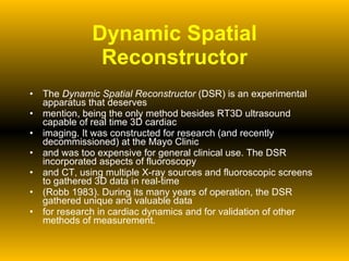 Dynamic Spatial Reconstructor The  Dynamic Spatial Reconstructor  (DSR) is an experimental apparatus that deserves mention, being the only method besides RT3D ultrasound capable of real time 3D cardiac imaging. It was constructed for research (and recently decommissioned) at the Mayo Clinic and was too expensive for general clinical use. The DSR incorporated aspects of fluoroscopy and CT, using multiple X-ray sources and fluoroscopic screens to gathered 3D data in real-time (Robb 1983). During its many years of operation, the DSR gathered unique and valuable data for research in cardiac dynamics and for validation of other methods of measurement. 