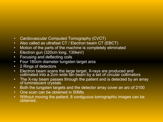Cardiovascular Computed Tomography (CVCT) Also called as ultrafast CT / Electron beam CT (EBCT) Motion of the parts of the machine is completely eliminated Electron gun (320cm long, 130keV) Focusing and deflecting coils Four 180cm diameter tungsten target arcs 2 Rings of detectors Electron beam scans the large target, X-rays are produced and collimated into a 2cm wide fan beam by a set of circular collimators The X-ray beam passes through the patient and is detected by an array of luminescent crystals Both the tungsten targets and the detector array cover an arc of 2100 One scan can be obtained in 50Mts Without moving the patient, 8 contiguous tomographic images can be obtained. 