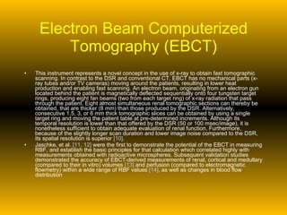 Electron Beam Computerized Tomography (EBCT) This instrument represents a novel concept in the use of x-ray to obtain fast tomographic scanning. In contrast to the DSR and conventional CT, EBCT has no mechanical parts (x-ray tubes and/or TV cameras) moving around the patients, resulting in lower heat production and enabling fast scanning. An electron beam, originating from an electron gun located behind the patient is magnetically deflected sequentially onto four tungsten target rings, producing eight fan beams (two from each target ring) of x-ray radiation that pass through the patient. Eight almost simultaneous renal tomographic sections can thereby be obtained, that are thicker (8 mm) than those produced by the DSR. Alternatively, consecutive 1.5, 3, or 6 mm thick tomographic slices can be obtained by using a single target ring and moving the patient table at pre-determined increments. Although its temporal resolution is lower than that offered by the DSR (50 or 100 msec/image), it is nonetheless sufficient to obtain adequate evaluation of renal function. Furthermore, because of the slightly longer scan duration and lower image noise compared to the DSR, its spatial resolution is superior  [10] . Jaschke, et al.  [11, 12]  were the first to demonstrate the potential of the EBCT in measuring RBF, and establish the basic principles for that calculation which correlated highly with measurements obtained with radioactive microspheres. Subsequent validation studies demonstrated the accuracy of EBCT-derived measurements of renal, cortical and medullary (compared to their in vitro) volumes  [13]  and perfusion (compared to electromagnetic flowmetry) within a wide range of RBF values  [14] , as well as changes in blood flow distribution  