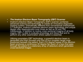 The Imatron Electron Beam Tomography (EBT) Scanner Imatron's Electron Beam Tomography (EBT) scanner combines advanced science and technology to create an innovative diagnostic imaging system. Dramatically different from conventional (mechanical) CT scanners, Imatron's patented electron beam technology and unique design offer diagnosticians scan times as fast as 50 and 100 milliseconds. In addition to routine cross sectional imaging of all body organs, EBT is able to evaluate physiology and blood flow and to perform any other examination where speed is essential. Utilizing proprietary EBT technology, a powerful electron beam is generated and then focused onto one of four tungsten target rings positioned beneath the patient. Each 210 degree sweep of the electron beam produces a continuous 30 degree fan beam of x-rays that pass through the patient to a stationary array of detectors which generates cross-sectional images. 
