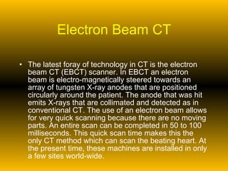 Electron Beam CT The latest foray of technology in CT is the electron beam CT (EBCT) scanner. In EBCT an electron beam is electro-magnetically steered towards an array of tungsten X-ray anodes that are positioned circularly around the patient. The anode that was hit emits X-rays that are collimated and detected as in conventional CT. The use of an electron beam allows for very quick scanning because there are no moving parts. An entire scan can be completed in 50 to 100 milliseconds. This quick scan time makes this the only CT method which can scan the beating heart. At the present time, these machines are installed in only a few sites world-wide. 