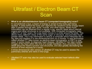 Ultrafast / Electron Beam CT Scan What is an ultrafast/electron beam CT (computed tomography) scan? In conventional x-rays, a beam of energy is aimed at the body part being studied. A plate behind the body part captures the variations of the energy beam after it passes through skin, bone, muscle, and other tissue. While much information can be obtained from a regular x-ray, specific detail about internal organs and other structures is not available. With computed tomography (also called CT or CAT scan), the x-ray beam moves in a circle around the body. This allows many different views of the same organ or structure, and provides much greater detail. The x-ray information is sent to a computer which interprets the x-ray data and displays it in two-dimensional form on a monitor. A new technology called ultrafast CT (also known as electron-beam tomography, or EBT) is now used, in some cases, to diagnose heart disease. Ultrafast CT can take multiple images of the heart within the time of a single heartbeat, thus, providing more detail about the heart's function and structures, and also greatly decreasing the amount of time required for a study. A three-dimensional (3D) version of ultrafast CT may be used to assess the pulmonary arteries and veins in the lungs. Ultrafast CT scan may also be used to evaluate selected heart defects after birth.  