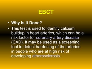 EBCT Why Is It Done? This test is used to identify calcium buildup in heart arteries, which can be a risk factor for  coronary artery disease  (CAD). It may be used as a screening tool to detect hardening of the arteries in people who are at high risk of developing  atherosclerosis . 