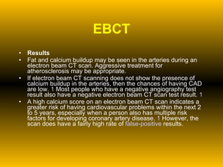EBCT Results Fat and calcium buildup may be seen in the arteries during an electron beam CT scan. Aggressive treatment for atherosclerosis may be appropriate.  If electron beam CT scanning does not show the presence of calcium buildup in the arteries, then the chances of having CAD are low.  1  Most people who have a negative angiography test result also have a negative electron beam CT scan test result.  1   A high calcium score on an electron beam CT scan indicates a greater risk of having cardiovascular problems within the next 2 to 5 years, especially when a person also has multiple risk factors for developing coronary artery disease.  1  However, the scan does have a fairly high rate of  false-positive  results. 