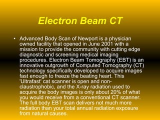 Electron Beam CT Advanced Body Scan of Newport is a physician owned facility that opened in June 2001 with a mission to provide the community with cutting edge diagnostic and screening medical imaging procedures. Electron Beam Tomography (EBT) is an innovative outgrowth of Computed Tomography (CT) technology specifically developed to acquire images fast enough to freeze the beating heart. This 'Ultrafast' cat scanner is open and non-claustrophobic, and the X-ray radiation used to acquire the body images is only about 20% of what you would receive from a conventional CT scanner.  The full body EBT scan delivers not much more radiation than your total annual radiation exposure from natural causes. 