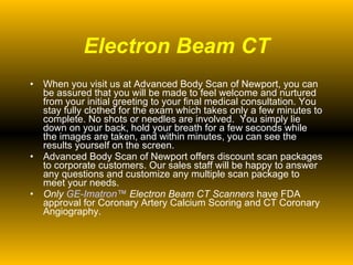 Electron Beam CT When you visit us at Advanced Body Scan of Newport, you can be assured that you will be made to feel welcome and nurtured from your initial greeting to your final medical consultation. You stay fully clothed for the exam which takes only a few minutes to complete. No shots or needles are involved.  You simply lie down on your back, hold your breath for a few seconds while the images are taken, and within minutes, you can see the results yourself on the screen. Advanced Body Scan of Newport offers discount scan packages to corporate customers. Our sales staff will be happy to answer any questions and customize any multiple scan package to meet your needs.  Only  GE- Imatron ™  Electron Beam CT Scanners  have FDA approval for Coronary Artery Calcium Scoring and CT Coronary Angiography. 