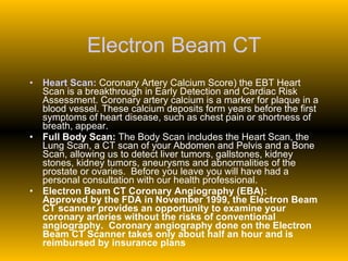 Electron Beam CT Heart Scan:  Coronary Artery Calcium Score) the EBT Heart Scan is a breakthrough in Early Detection and Cardiac Risk Assessment. Coronary artery calcium is a marker for plaque in a blood vessel. These calcium deposits form years before the first symptoms of heart disease, such as chest pain or shortness of breath, appear. Full Body Scan:  The Body Scan includes the Heart Scan, the Lung Scan, a CT scan of your Abdomen and Pelvis and a Bone Scan, allowing us to detect liver tumors, gallstones, kidney stones, kidney tumors, aneurysms and abnormalities of the prostate or ovaries.  Before you leave you will have had a personal consultation with our health professional. Electron Beam CT Coronary Angiography (EBA):   Approved by the FDA in November 1999, the Electron Beam CT scanner provides an opportunity to examine your coronary arteries without the risks of conventional angiography.  Coronary angiography done on the Electron Beam CT Scanner takes only about half an hour and is reimbursed by insurance plans 