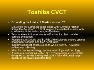 Toshiba CVCT Expanding the Limits of Cardiovascular CT Delivering 16 0.5mm isotropic slices with 400msec rotation times, the Aquilion™ 16 CFX images the smallest vessels with confidence in the widest range of patients.  Temporal resolution as low as 400 msec for clear, detailed cardiac evaluation  Flexible scan speeds and SURECardio software ensure optimal imaging for variable and high heart rates  Industry’s longest couch supports whole-body CTA without patient repositioning  Ideal for use in cardiology, trauma, neurology and oncology  A suite of applications, called SURETechnologies, specifically designed to provide the highest productivity and best image quality at the lowest possible dose  