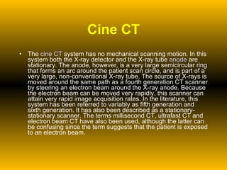 Cine CT The  cine CT  system has no mechanical scanning motion. In this system both the X-ray detector and the X-ray tube  anode  are stationary. The anode, however, is a very large semicircular ring that forms an arc around the patient scan circle, and is part of a very large, non-conventional X-ray tube. The source of X-rays is moved around the same path as a fourth generation CT scanner by steering an electron beam around the X-ray anode. Because the electron beam can be moved very rapidly, this scanner can attain very rapid image acquisition rates. In the literature, this system has been referred to variably as fifth generation and sixth generation. It has also been described as a stationary-stationary scanner. The terms millisecond CT, ultrafast CT and electron beam CT have also been used, although the latter can be confusing since the term suggests that the patient is exposed to an electron beam. 