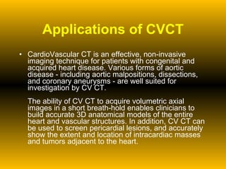 Applications of CVCT CardioVascular CT is an effective, non-invasive imaging technique for patients with congenital and acquired heart disease. Various forms of aortic disease - including aortic malpositions, dissections, and coronary aneurysms - are well suited for investigation by CV CT. The ability of CV CT to acquire volumetric axial images in a short breath-hold enables clinicians to build accurate 3D anatomical models of the entire heart and vascular structures. In addition, CV CT can be used to screen pericardial lesions, and accurately show the extent and location of intracardiac masses and tumors adjacent to the heart. 