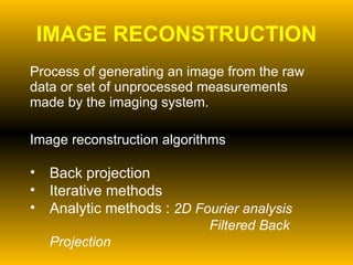IMAGE RECONSTRUCTION Process of generating an image from the raw data or set of unprocessed measurements made by the imaging system. Image reconstruction algorithms Back projection Iterative methods Analytic methods :  2D Fourier analysis    Filtered Back Projection 