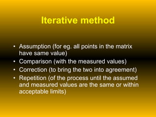 Iterative method Assumption (for eg. all points in the matrix have same value) Comparison (with the measured values) Correction (to bring the two into agreement) Repetition (of the process until the assumed and measured values are the same or within acceptable limits)  