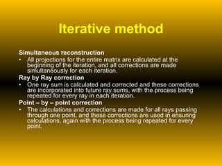 Iterative method Simultaneous reconstruction All projections for the entire matrix are calculated at the beginning of the iteration, and all corrections are made simultaneously for each iteration. Ray by Ray correction One ray sum is calculated and corrected and these corrections are incorporated into future ray sums, with the process being repeated for every ray in each iteration. Point – by – point correction The calculations and corrections are made for all rays passing through one point, and these corrections are used in ensuring calculations, again with the process being repeated for every point. 