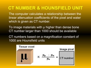 CT NUMBER & HOUNSFIELD UNIT The computer calculates a relationship between the linear attenuation coefficients of the pixel and water which is given as CT number. To image materials with    higher than dense bone CT number larger than 1000 should be available CT numbers based on a magnification constant of 1000 are Hounsfield units 