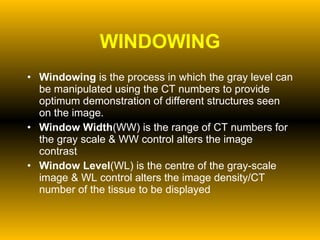 WINDOWING Windowing  is the process in which the gray level can be manipulated using the CT numbers to provide optimum demonstration of different structures seen on the image. Window Width (WW) is the range of CT numbers for the gray scale & WW control alters the image contrast  Window Level (WL) is the centre of the gray-scale image & WL control alters the image density/CT number of the tissue to be displayed 