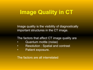 Image Quality in CT Image quality is the visibility of diagnostically  important structures in the CT image. The factors that affect CT image quality are  Quantum mottle (noise) Resolution : Spatial and contrast Patient exposure. The factors are all interrelated 
