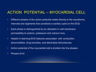 ACTION POTENTIAL – MYOCARDIAL CELL
• Different phases of the action potential relate directly to the waveforms,
intervals and segments that constitute a cardiac cycle on the ECG.
• Each phase is distinguished by an alteration in cell membrane
permeability to sodium, potassium and calcium ions.
• Helpful in learning ECG features associated with conduction
abnormalities, drug toxicities, and electrolyte disturbances.
• Action potential of the myocardial cell is divided into five phases.
• Phases (0-4)
 