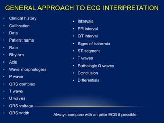 GENERAL APPROACH TO ECG INTERPRETATION
• Clinical history
• Calibration
• Date
• Patient name
• Rate
• Rhythm
• Axis
• Wave morphologies
• P wave
• QRS complex
• T wave
• U waves
• QRS voltage
• QRS width
• Intervals
• PR interval
• QT interval
• Signs of ischemia
• ST segment
• T waves
• Pathologic Q waves
• Conclusion
• Differentials
Always compare with an prior ECG if possible.
 