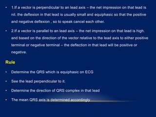 • 1.If a vector is perpendicular to an lead axis – the net impression on that lead is
nil. the deflexion in that lead is usually small and equiphasic so that the positive
and negative deflexion , so to speak cancel each other.
• 2.If a vector is parallel to an lead axis – the net impression on that lead is high.
and based on the direction of the vector relative to the lead axis to either positive
terminal or negative terminal – the deflection in that lead will be positive or
negative.
Rule
• Determine the QRS which is equiphasic on ECG
• See the lead perpendicular to it.
• Determine the direction of QRS complex in that lead
• The mean QRS axis is determined accordingly
 