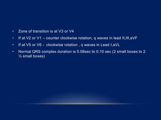 • Zone of transition is at V3 or V4
• If at V2 or V1 – counter clockwise rotation, q waves in lead II,III,aVF
• If at V5 or V6 - clockwise rotation , q waves in Lead I,aVL
• Normal QRS complex duration is 0.08sec to 0.10 sec (2 small boxes to 2
½ small boxes)
 
