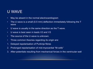 U WAVE
• May be absent in the normal electrocardiogram
• The U wave is a small (0.5 mm) deflection immediately following the T
wave
• U wave is usually in the same direction as the T wave.
• U wave is best seen in leads V2 and V3
• The source of the U wave is unknown.
• Three common theories regarding its origin are:
1. Delayed repolarisation of Purkinje fibres
2. Prolonged repolarisation of mid-myocardial “M-cells”
3. After-potentials resulting from mechanical forces in the ventricular wall
 