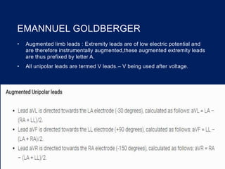 EMANNUEL GOLDBERGER
• Augmented limb leads : Extremity leads are of low electric potential and
are therefore instrumentally augmented,these augmented extremity leads
are thus prefixed by letter A.
• All unipolar leads are termed V leads.– V being used after voltage.
 