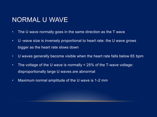 NORMAL U WAVE
• The U wave normally goes in the same direction as the T wave
• U -wave size is inversely proportional to heart rate: the U wave grows
bigger as the heart rate slows down
• U waves generally become visible when the heart rate falls below 65 bpm
• The voltage of the U wave is normally < 25% of the T-wave voltage:
disproportionally large U waves are abnormal
• Maximum normal amplitude of the U wave is 1-2 mm
 