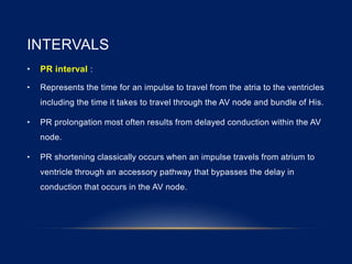 INTERVALS
• PR interval :
• Represents the time for an impulse to travel from the atria to the ventricles
including the time it takes to travel through the AV node and bundle of His.
• PR prolongation most often results from delayed conduction within the AV
node.
• PR shortening classically occurs when an impulse travels from atrium to
ventricle through an accessory pathway that bypasses the delay in
conduction that occurs in the AV node.
 