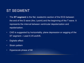 ST SEGMENT
• The ST segment is the flat, isoelectric section of the ECG between
the end of the S wave (the J point) and the beginning of the T wave. It
represents the interval between ventricular depolarization and
repolarization.
• CAD is suggested by horizontality, plane depression or sagging of the
ST segment – Lead II,V5 andV6.
• Digitalis effect
• Strain pattern
• Hyperacute phase of MI
 
