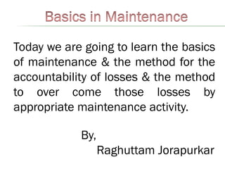 Today we are going to learn the basics
of maintenance & the method for the
accountability of losses & the method
to over come those losses by
appropriate maintenance activity.
By,
Raghuttam Jorapurkar
 