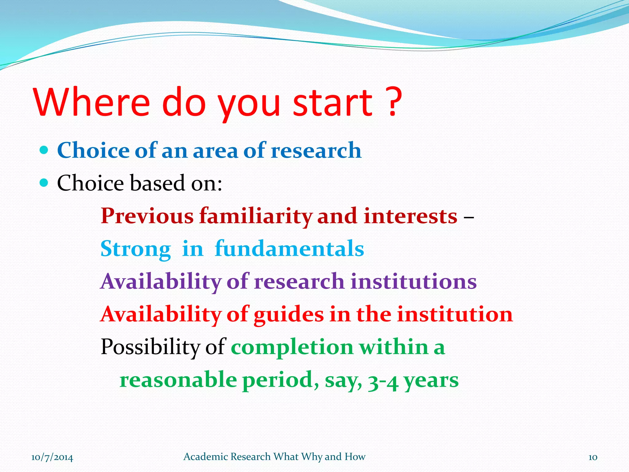 Where do you start ?
 Choice of an area of research
 Choice based on:
Previous familiarity and interests –
Strong in fundamentals
Availability of research institutions
Availability of guides in the institution
Possibility of completion within a
reasonable period, say, 3-4 years
10/7/2014 Academic Research What Why and How 10
 