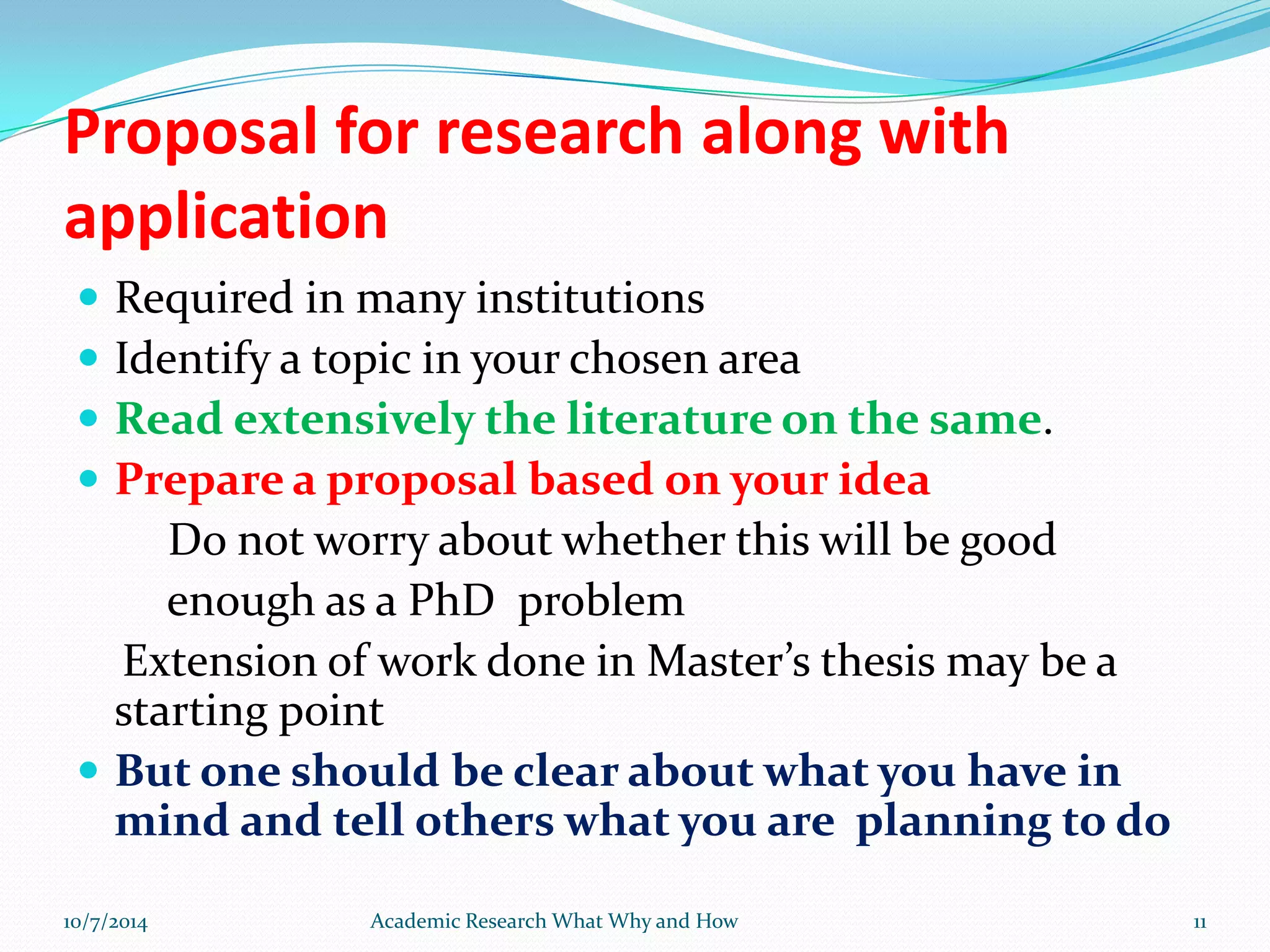 Proposal for research along with
application
 Required in many institutions
 Identify a topic in your chosen area
 Read extensively the literature on the same.
 Prepare a proposal based on your idea
Do not worry about whether this will be good
enough as a PhD problem
Extension of work done in Master’s thesis may be a
starting point
 But one should be clear about what you have in
mind and tell others what you are planning to do
10/7/2014 Academic Research What Why and How 11
 
