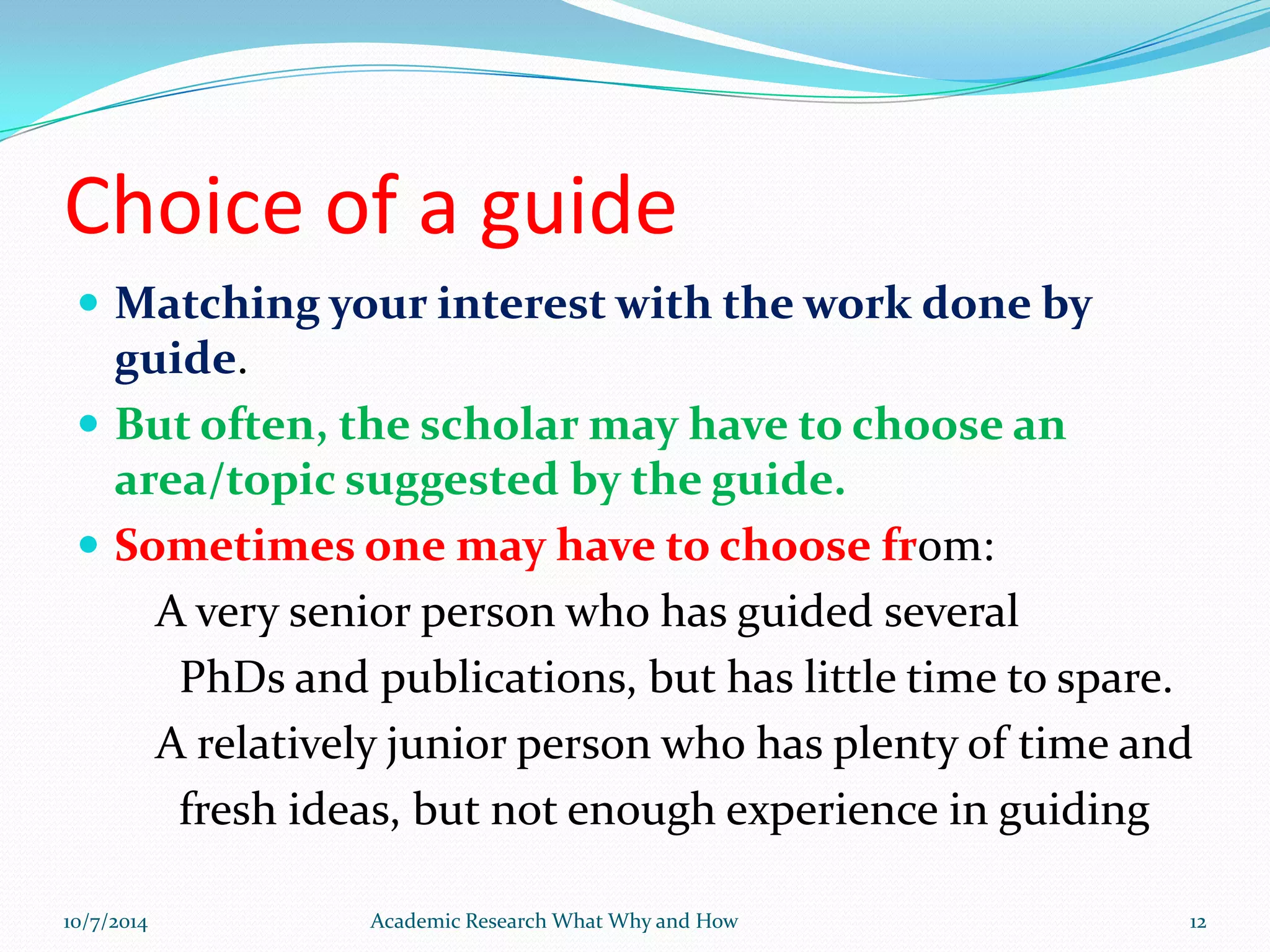 Choice of a guide
 Matching your interest with the work done by
guide.
 But often, the scholar may have to choose an
area/topic suggested by the guide.
 Sometimes one may have to choose from:
A very senior person who has guided several
PhDs and publications, but has little time to spare.
A relatively junior person who has plenty of time and
fresh ideas, but not enough experience in guiding
10/7/2014 Academic Research What Why and How 12
 