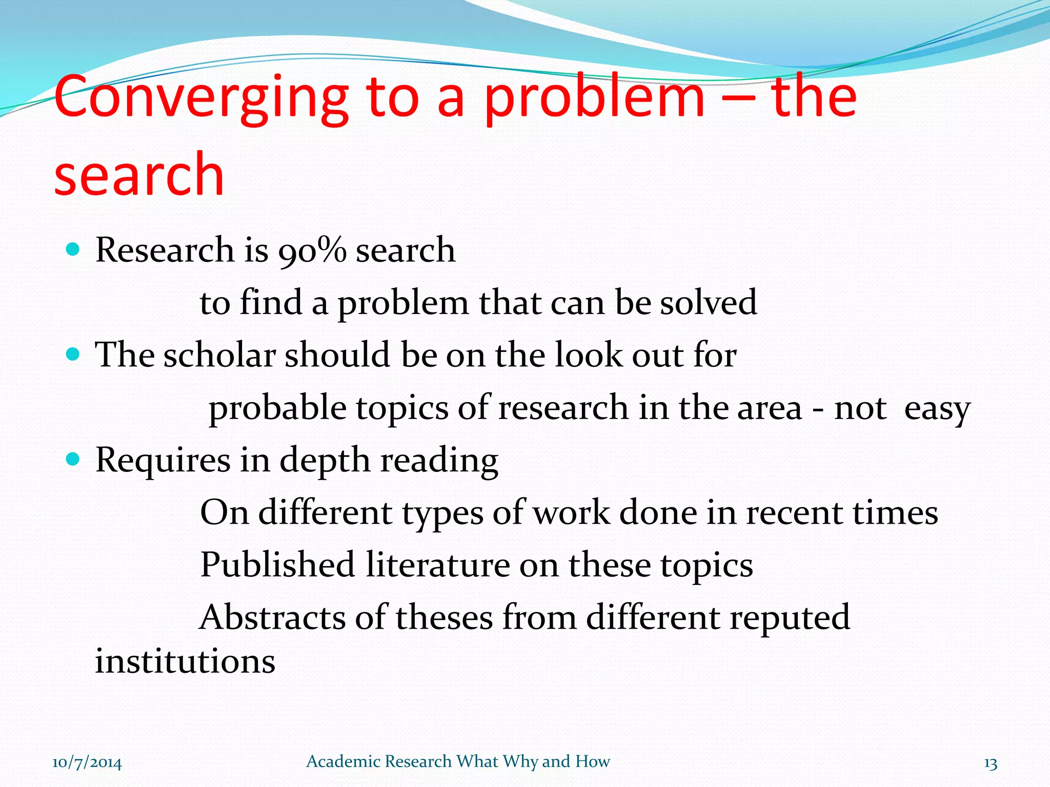 Converging to a problem – the
search
 Research is 90% search
to find a problem that can be solved
 The scholar should be on the look out for
probable topics of research in the area - not easy
 Requires in depth reading
On different types of work done in recent times
Published literature on these topics
Abstracts of theses from different reputed
institutions
10/7/2014 Academic Research What Why and How 13
 